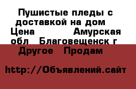 Пушистые пледы,с доставкой на дом. › Цена ­ 1 500 - Амурская обл., Благовещенск г. Другое » Продам   